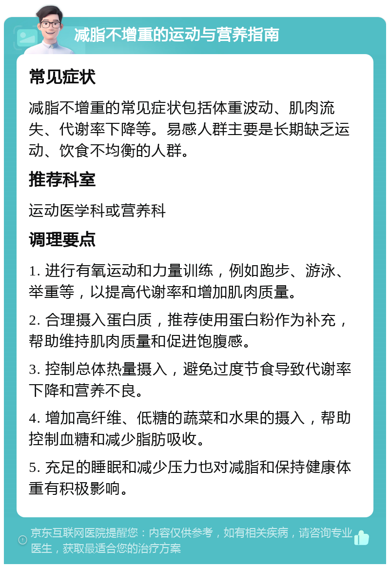 减脂不增重的运动与营养指南 常见症状 减脂不增重的常见症状包括体重波动、肌肉流失、代谢率下降等。易感人群主要是长期缺乏运动、饮食不均衡的人群。 推荐科室 运动医学科或营养科 调理要点 1. 进行有氧运动和力量训练，例如跑步、游泳、举重等，以提高代谢率和增加肌肉质量。 2. 合理摄入蛋白质，推荐使用蛋白粉作为补充，帮助维持肌肉质量和促进饱腹感。 3. 控制总体热量摄入，避免过度节食导致代谢率下降和营养不良。 4. 增加高纤维、低糖的蔬菜和水果的摄入，帮助控制血糖和减少脂肪吸收。 5. 充足的睡眠和减少压力也对减脂和保持健康体重有积极影响。