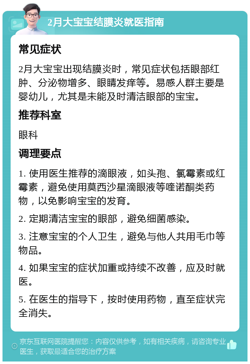 2月大宝宝结膜炎就医指南 常见症状 2月大宝宝出现结膜炎时，常见症状包括眼部红肿、分泌物增多、眼睛发痒等。易感人群主要是婴幼儿，尤其是未能及时清洁眼部的宝宝。 推荐科室 眼科 调理要点 1. 使用医生推荐的滴眼液，如头孢、氯霉素或红霉素，避免使用莫西沙星滴眼液等喹诺酮类药物，以免影响宝宝的发育。 2. 定期清洁宝宝的眼部，避免细菌感染。 3. 注意宝宝的个人卫生，避免与他人共用毛巾等物品。 4. 如果宝宝的症状加重或持续不改善，应及时就医。 5. 在医生的指导下，按时使用药物，直至症状完全消失。