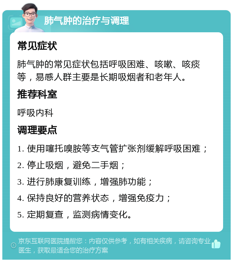 肺气肿的治疗与调理 常见症状 肺气肿的常见症状包括呼吸困难、咳嗽、咳痰等，易感人群主要是长期吸烟者和老年人。 推荐科室 呼吸内科 调理要点 1. 使用噻托嗅胺等支气管扩张剂缓解呼吸困难； 2. 停止吸烟，避免二手烟； 3. 进行肺康复训练，增强肺功能； 4. 保持良好的营养状态，增强免疫力； 5. 定期复查，监测病情变化。