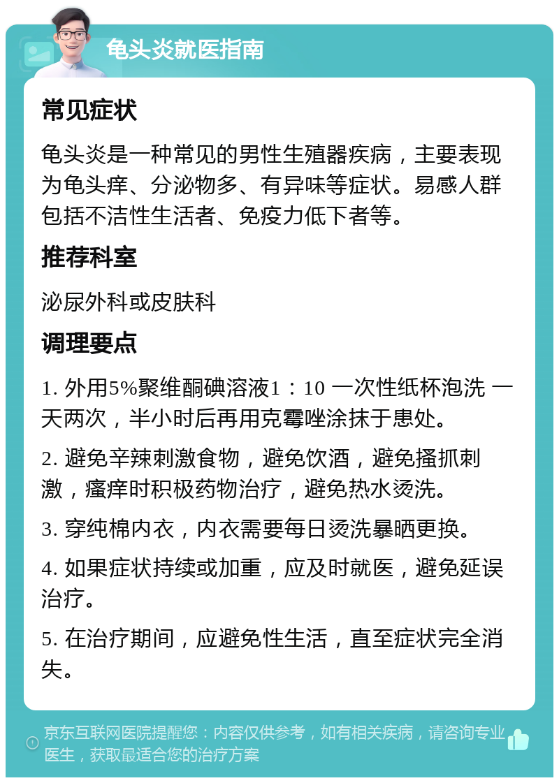 龟头炎就医指南 常见症状 龟头炎是一种常见的男性生殖器疾病，主要表现为龟头痒、分泌物多、有异味等症状。易感人群包括不洁性生活者、免疫力低下者等。 推荐科室 泌尿外科或皮肤科 调理要点 1. 外用5%聚维酮碘溶液1：10 一次性纸杯泡洗 一天两次，半小时后再用克霉唑涂抹于患处。 2. 避免辛辣刺激食物，避免饮酒，避免搔抓刺激，瘙痒时积极药物治疗，避免热水烫洗。 3. 穿纯棉内衣，内衣需要每日烫洗暴晒更换。 4. 如果症状持续或加重，应及时就医，避免延误治疗。 5. 在治疗期间，应避免性生活，直至症状完全消失。