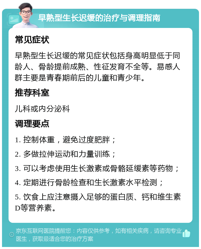 早熟型生长迟缓的治疗与调理指南 常见症状 早熟型生长迟缓的常见症状包括身高明显低于同龄人、骨龄提前成熟、性征发育不全等。易感人群主要是青春期前后的儿童和青少年。 推荐科室 儿科或内分泌科 调理要点 1. 控制体重，避免过度肥胖； 2. 多做拉伸运动和力量训练； 3. 可以考虑使用生长激素或骨骼延缓素等药物； 4. 定期进行骨龄检查和生长激素水平检测； 5. 饮食上应注意摄入足够的蛋白质、钙和维生素D等营养素。