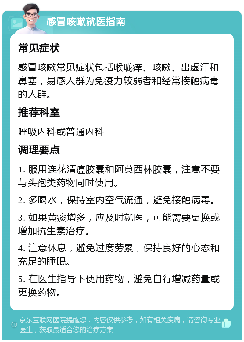 感冒咳嗽就医指南 常见症状 感冒咳嗽常见症状包括喉咙痒、咳嗽、出虚汗和鼻塞，易感人群为免疫力较弱者和经常接触病毒的人群。 推荐科室 呼吸内科或普通内科 调理要点 1. 服用连花清瘟胶囊和阿莫西林胶囊，注意不要与头孢类药物同时使用。 2. 多喝水，保持室内空气流通，避免接触病毒。 3. 如果黄痰增多，应及时就医，可能需要更换或增加抗生素治疗。 4. 注意休息，避免过度劳累，保持良好的心态和充足的睡眠。 5. 在医生指导下使用药物，避免自行增减药量或更换药物。