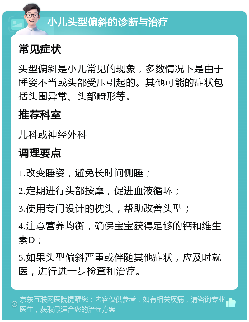 小儿头型偏斜的诊断与治疗 常见症状 头型偏斜是小儿常见的现象，多数情况下是由于睡姿不当或头部受压引起的。其他可能的症状包括头围异常、头部畸形等。 推荐科室 儿科或神经外科 调理要点 1.改变睡姿，避免长时间侧睡； 2.定期进行头部按摩，促进血液循环； 3.使用专门设计的枕头，帮助改善头型； 4.注意营养均衡，确保宝宝获得足够的钙和维生素D； 5.如果头型偏斜严重或伴随其他症状，应及时就医，进行进一步检查和治疗。