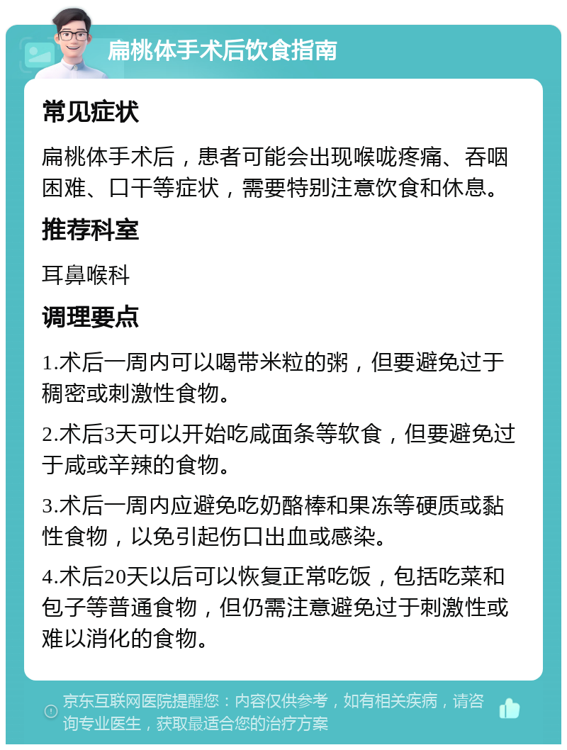 扁桃体手术后饮食指南 常见症状 扁桃体手术后，患者可能会出现喉咙疼痛、吞咽困难、口干等症状，需要特别注意饮食和休息。 推荐科室 耳鼻喉科 调理要点 1.术后一周内可以喝带米粒的粥，但要避免过于稠密或刺激性食物。 2.术后3天可以开始吃咸面条等软食，但要避免过于咸或辛辣的食物。 3.术后一周内应避免吃奶酪棒和果冻等硬质或黏性食物，以免引起伤口出血或感染。 4.术后20天以后可以恢复正常吃饭，包括吃菜和包子等普通食物，但仍需注意避免过于刺激性或难以消化的食物。