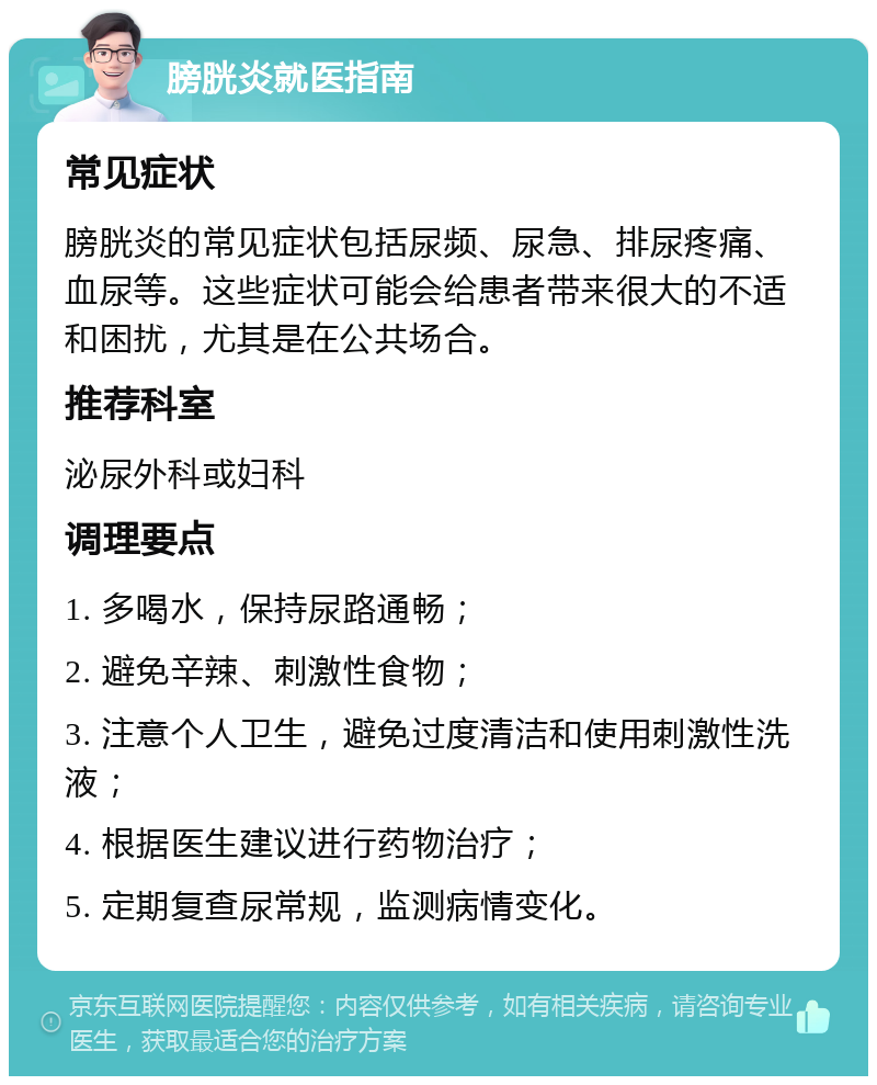 膀胱炎就医指南 常见症状 膀胱炎的常见症状包括尿频、尿急、排尿疼痛、血尿等。这些症状可能会给患者带来很大的不适和困扰，尤其是在公共场合。 推荐科室 泌尿外科或妇科 调理要点 1. 多喝水，保持尿路通畅； 2. 避免辛辣、刺激性食物； 3. 注意个人卫生，避免过度清洁和使用刺激性洗液； 4. 根据医生建议进行药物治疗； 5. 定期复查尿常规，监测病情变化。