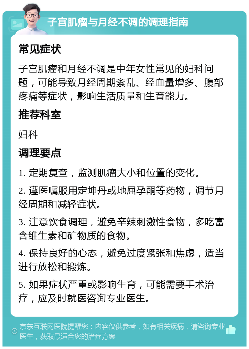 子宫肌瘤与月经不调的调理指南 常见症状 子宫肌瘤和月经不调是中年女性常见的妇科问题，可能导致月经周期紊乱、经血量增多、腹部疼痛等症状，影响生活质量和生育能力。 推荐科室 妇科 调理要点 1. 定期复查，监测肌瘤大小和位置的变化。 2. 遵医嘱服用定坤丹或地屈孕酮等药物，调节月经周期和减轻症状。 3. 注意饮食调理，避免辛辣刺激性食物，多吃富含维生素和矿物质的食物。 4. 保持良好的心态，避免过度紧张和焦虑，适当进行放松和锻炼。 5. 如果症状严重或影响生育，可能需要手术治疗，应及时就医咨询专业医生。