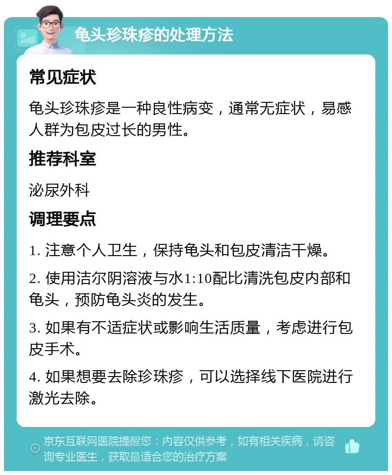 龟头珍珠疹的处理方法 常见症状 龟头珍珠疹是一种良性病变，通常无症状，易感人群为包皮过长的男性。 推荐科室 泌尿外科 调理要点 1. 注意个人卫生，保持龟头和包皮清洁干燥。 2. 使用洁尔阴溶液与水1:10配比清洗包皮内部和龟头，预防龟头炎的发生。 3. 如果有不适症状或影响生活质量，考虑进行包皮手术。 4. 如果想要去除珍珠疹，可以选择线下医院进行激光去除。