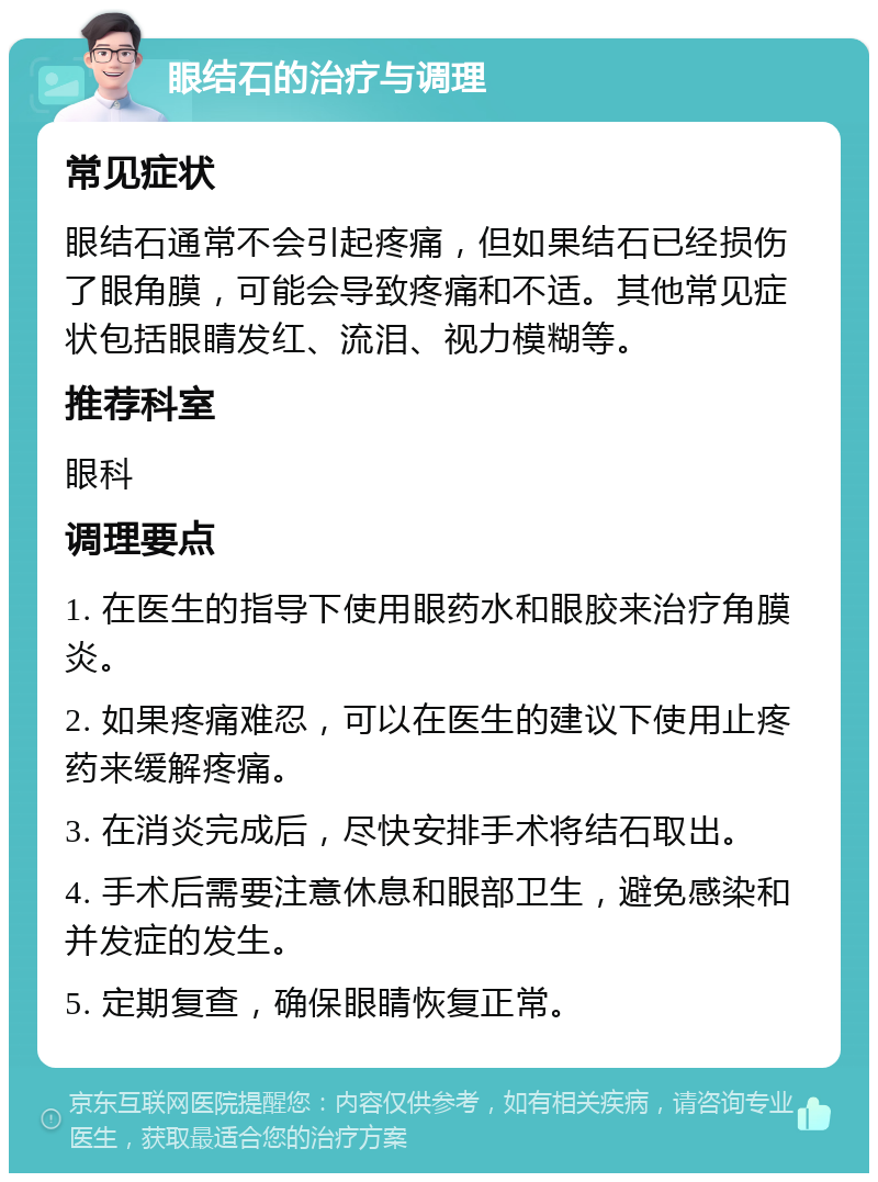 眼结石的治疗与调理 常见症状 眼结石通常不会引起疼痛，但如果结石已经损伤了眼角膜，可能会导致疼痛和不适。其他常见症状包括眼睛发红、流泪、视力模糊等。 推荐科室 眼科 调理要点 1. 在医生的指导下使用眼药水和眼胶来治疗角膜炎。 2. 如果疼痛难忍，可以在医生的建议下使用止疼药来缓解疼痛。 3. 在消炎完成后，尽快安排手术将结石取出。 4. 手术后需要注意休息和眼部卫生，避免感染和并发症的发生。 5. 定期复查，确保眼睛恢复正常。