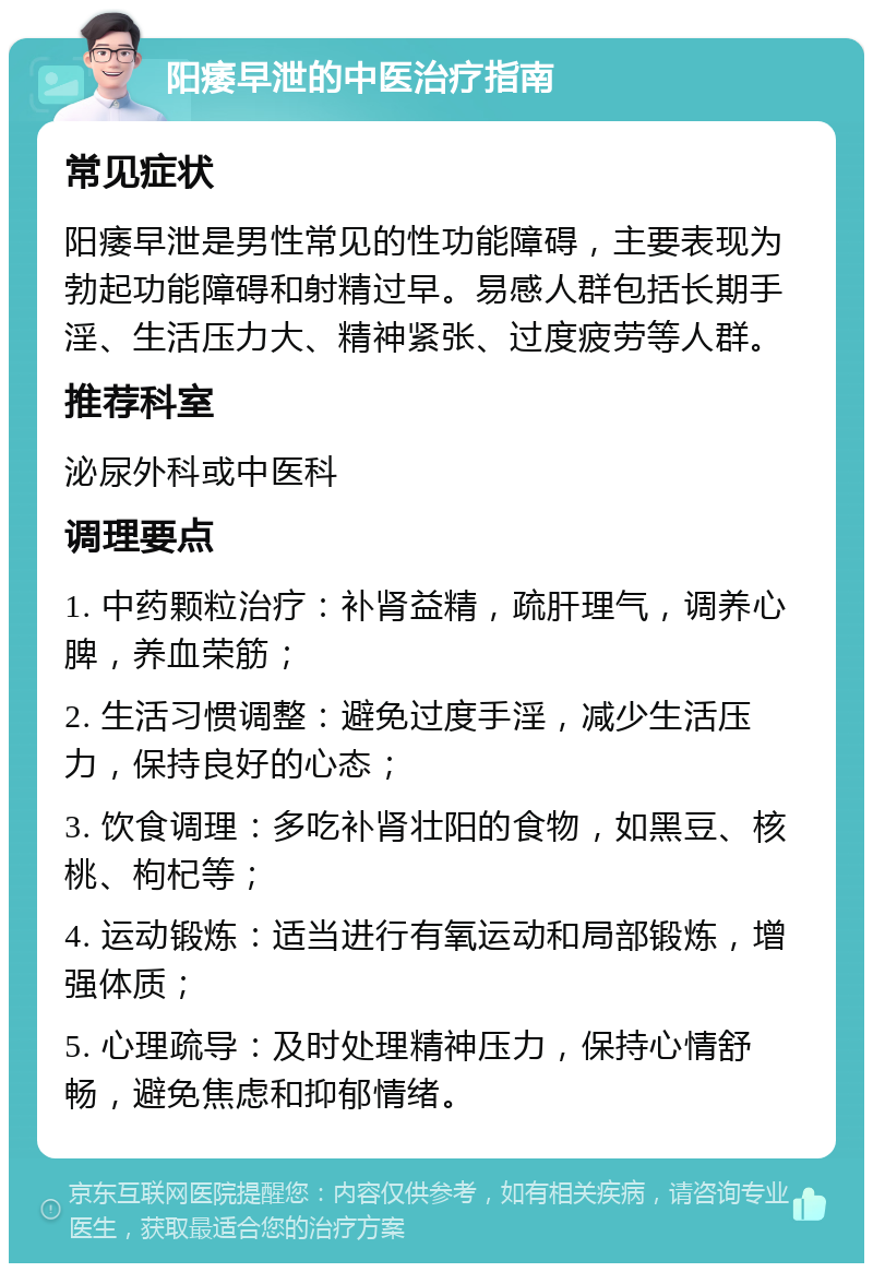 阳痿早泄的中医治疗指南 常见症状 阳痿早泄是男性常见的性功能障碍，主要表现为勃起功能障碍和射精过早。易感人群包括长期手淫、生活压力大、精神紧张、过度疲劳等人群。 推荐科室 泌尿外科或中医科 调理要点 1. 中药颗粒治疗：补肾益精，疏肝理气，调养心脾，养血荣筋； 2. 生活习惯调整：避免过度手淫，减少生活压力，保持良好的心态； 3. 饮食调理：多吃补肾壮阳的食物，如黑豆、核桃、枸杞等； 4. 运动锻炼：适当进行有氧运动和局部锻炼，增强体质； 5. 心理疏导：及时处理精神压力，保持心情舒畅，避免焦虑和抑郁情绪。