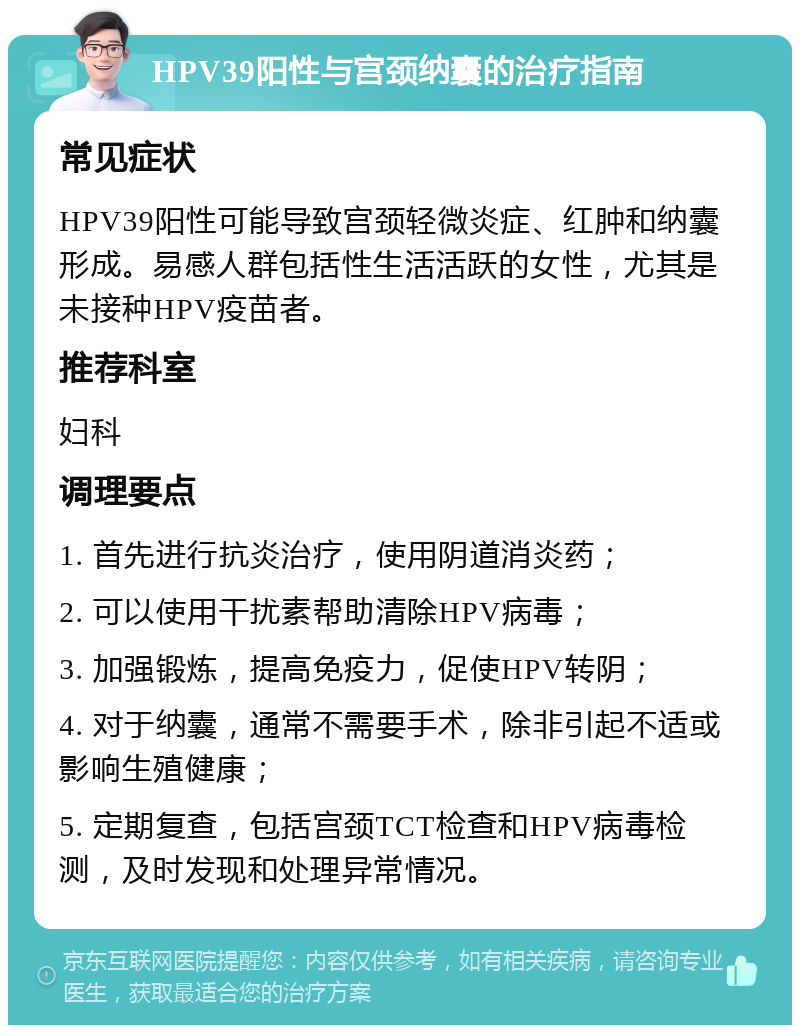 HPV39阳性与宫颈纳囊的治疗指南 常见症状 HPV39阳性可能导致宫颈轻微炎症、红肿和纳囊形成。易感人群包括性生活活跃的女性，尤其是未接种HPV疫苗者。 推荐科室 妇科 调理要点 1. 首先进行抗炎治疗，使用阴道消炎药； 2. 可以使用干扰素帮助清除HPV病毒； 3. 加强锻炼，提高免疫力，促使HPV转阴； 4. 对于纳囊，通常不需要手术，除非引起不适或影响生殖健康； 5. 定期复查，包括宫颈TCT检查和HPV病毒检测，及时发现和处理异常情况。