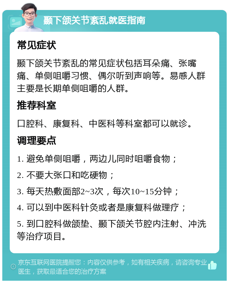 颞下颌关节紊乱就医指南 常见症状 颞下颌关节紊乱的常见症状包括耳朵痛、张嘴痛、单侧咀嚼习惯、偶尔听到声响等。易感人群主要是长期单侧咀嚼的人群。 推荐科室 口腔科、康复科、中医科等科室都可以就诊。 调理要点 1. 避免单侧咀嚼，两边儿同时咀嚼食物； 2. 不要大张口和吃硬物； 3. 每天热敷面部2~3次，每次10~15分钟； 4. 可以到中医科针灸或者是康复科做理疗； 5. 到口腔科做颌垫、颞下颌关节腔内注射、冲洗等治疗项目。