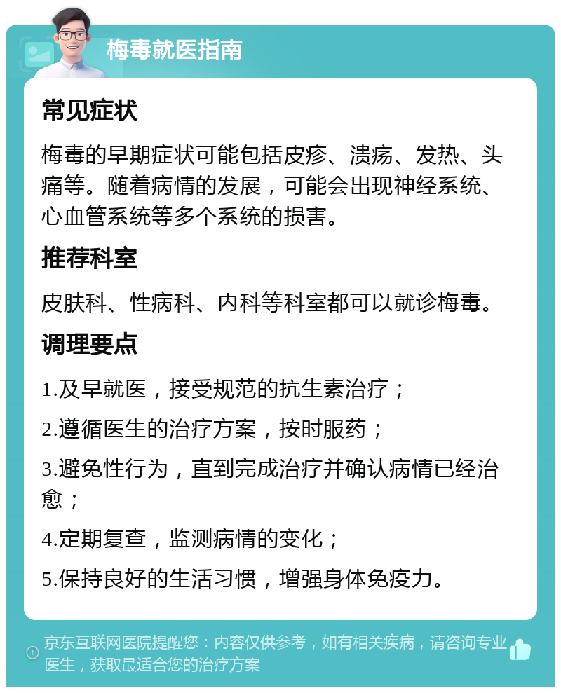 梅毒就医指南 常见症状 梅毒的早期症状可能包括皮疹、溃疡、发热、头痛等。随着病情的发展，可能会出现神经系统、心血管系统等多个系统的损害。 推荐科室 皮肤科、性病科、内科等科室都可以就诊梅毒。 调理要点 1.及早就医，接受规范的抗生素治疗； 2.遵循医生的治疗方案，按时服药； 3.避免性行为，直到完成治疗并确认病情已经治愈； 4.定期复查，监测病情的变化； 5.保持良好的生活习惯，增强身体免疫力。