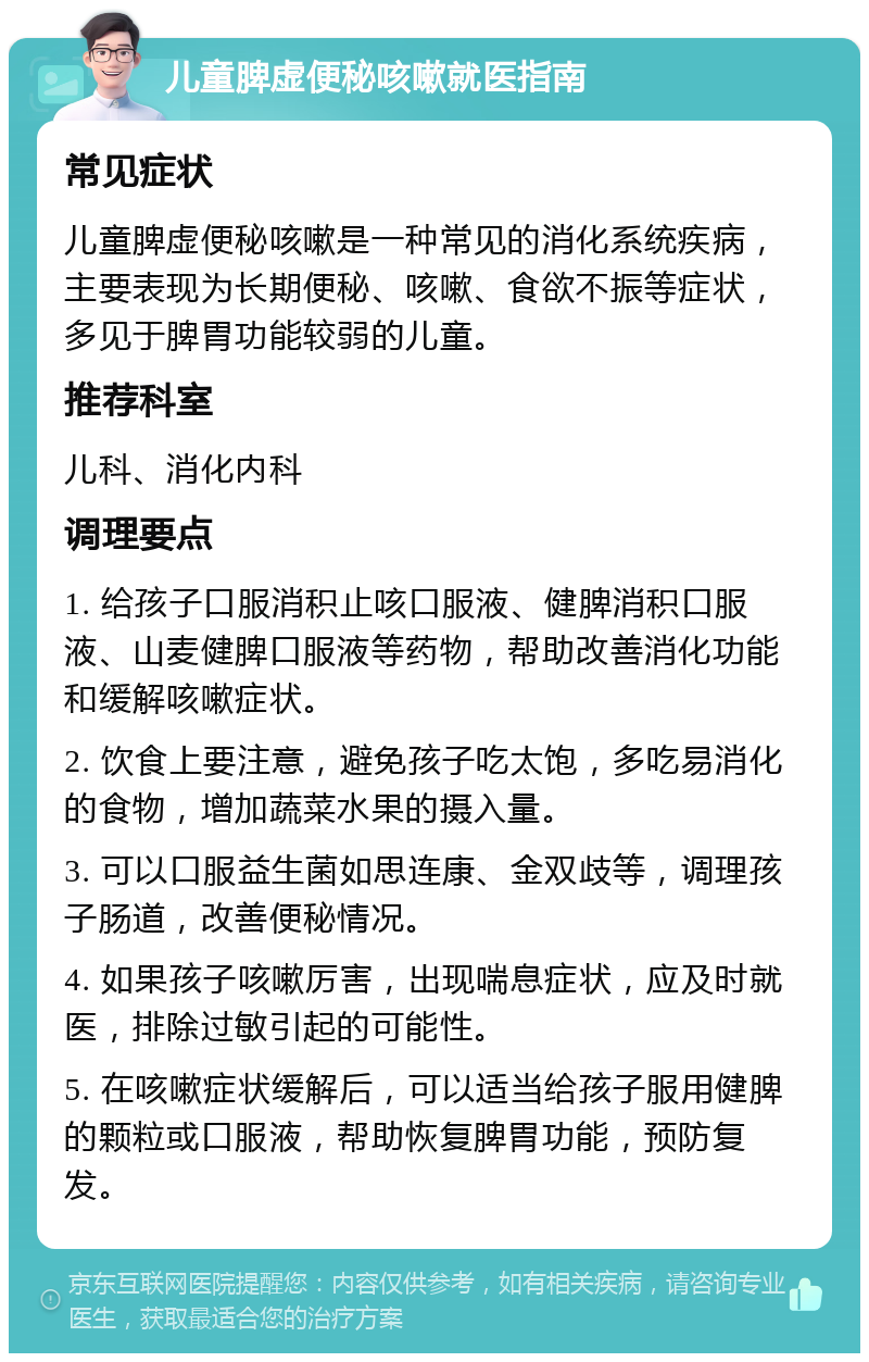 儿童脾虚便秘咳嗽就医指南 常见症状 儿童脾虚便秘咳嗽是一种常见的消化系统疾病，主要表现为长期便秘、咳嗽、食欲不振等症状，多见于脾胃功能较弱的儿童。 推荐科室 儿科、消化内科 调理要点 1. 给孩子口服消积止咳口服液、健脾消积口服液、山麦健脾口服液等药物，帮助改善消化功能和缓解咳嗽症状。 2. 饮食上要注意，避免孩子吃太饱，多吃易消化的食物，增加蔬菜水果的摄入量。 3. 可以口服益生菌如思连康、金双歧等，调理孩子肠道，改善便秘情况。 4. 如果孩子咳嗽厉害，出现喘息症状，应及时就医，排除过敏引起的可能性。 5. 在咳嗽症状缓解后，可以适当给孩子服用健脾的颗粒或口服液，帮助恢复脾胃功能，预防复发。