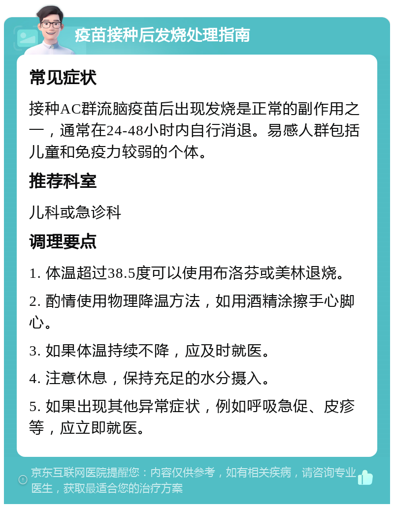 疫苗接种后发烧处理指南 常见症状 接种AC群流脑疫苗后出现发烧是正常的副作用之一，通常在24-48小时内自行消退。易感人群包括儿童和免疫力较弱的个体。 推荐科室 儿科或急诊科 调理要点 1. 体温超过38.5度可以使用布洛芬或美林退烧。 2. 酌情使用物理降温方法，如用酒精涂擦手心脚心。 3. 如果体温持续不降，应及时就医。 4. 注意休息，保持充足的水分摄入。 5. 如果出现其他异常症状，例如呼吸急促、皮疹等，应立即就医。