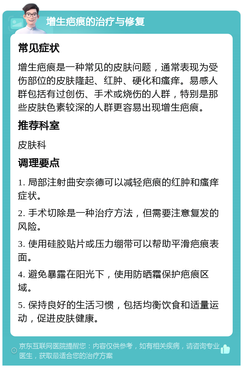 增生疤痕的治疗与修复 常见症状 增生疤痕是一种常见的皮肤问题，通常表现为受伤部位的皮肤隆起、红肿、硬化和瘙痒。易感人群包括有过创伤、手术或烧伤的人群，特别是那些皮肤色素较深的人群更容易出现增生疤痕。 推荐科室 皮肤科 调理要点 1. 局部注射曲安奈德可以减轻疤痕的红肿和瘙痒症状。 2. 手术切除是一种治疗方法，但需要注意复发的风险。 3. 使用硅胶贴片或压力绷带可以帮助平滑疤痕表面。 4. 避免暴露在阳光下，使用防晒霜保护疤痕区域。 5. 保持良好的生活习惯，包括均衡饮食和适量运动，促进皮肤健康。