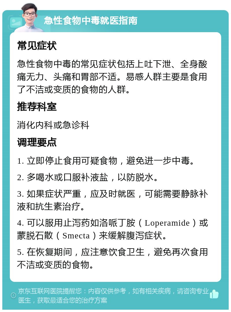 急性食物中毒就医指南 常见症状 急性食物中毒的常见症状包括上吐下泄、全身酸痛无力、头痛和胃部不适。易感人群主要是食用了不洁或变质的食物的人群。 推荐科室 消化内科或急诊科 调理要点 1. 立即停止食用可疑食物，避免进一步中毒。 2. 多喝水或口服补液盐，以防脱水。 3. 如果症状严重，应及时就医，可能需要静脉补液和抗生素治疗。 4. 可以服用止泻药如洛哌丁胺（Loperamide）或蒙脱石散（Smecta）来缓解腹泻症状。 5. 在恢复期间，应注意饮食卫生，避免再次食用不洁或变质的食物。