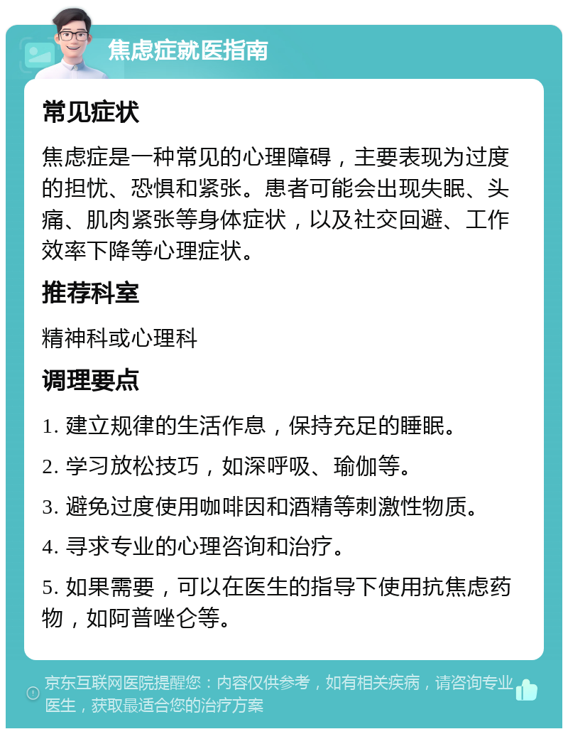 焦虑症就医指南 常见症状 焦虑症是一种常见的心理障碍，主要表现为过度的担忧、恐惧和紧张。患者可能会出现失眠、头痛、肌肉紧张等身体症状，以及社交回避、工作效率下降等心理症状。 推荐科室 精神科或心理科 调理要点 1. 建立规律的生活作息，保持充足的睡眠。 2. 学习放松技巧，如深呼吸、瑜伽等。 3. 避免过度使用咖啡因和酒精等刺激性物质。 4. 寻求专业的心理咨询和治疗。 5. 如果需要，可以在医生的指导下使用抗焦虑药物，如阿普唑仑等。