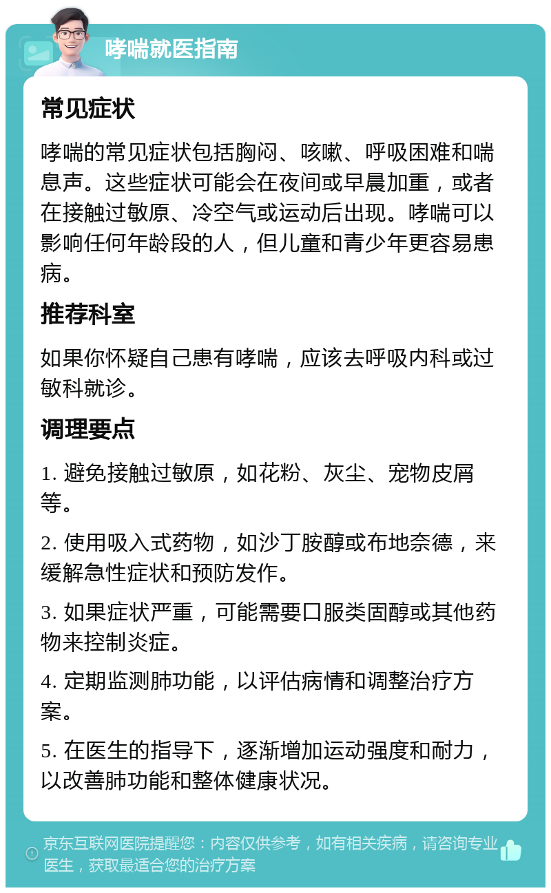 哮喘就医指南 常见症状 哮喘的常见症状包括胸闷、咳嗽、呼吸困难和喘息声。这些症状可能会在夜间或早晨加重，或者在接触过敏原、冷空气或运动后出现。哮喘可以影响任何年龄段的人，但儿童和青少年更容易患病。 推荐科室 如果你怀疑自己患有哮喘，应该去呼吸内科或过敏科就诊。 调理要点 1. 避免接触过敏原，如花粉、灰尘、宠物皮屑等。 2. 使用吸入式药物，如沙丁胺醇或布地奈德，来缓解急性症状和预防发作。 3. 如果症状严重，可能需要口服类固醇或其他药物来控制炎症。 4. 定期监测肺功能，以评估病情和调整治疗方案。 5. 在医生的指导下，逐渐增加运动强度和耐力，以改善肺功能和整体健康状况。