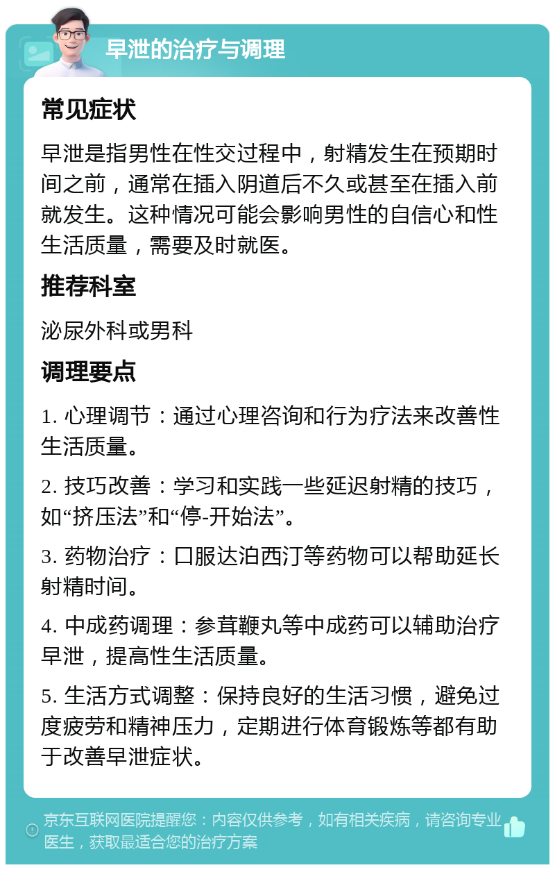 早泄的治疗与调理 常见症状 早泄是指男性在性交过程中，射精发生在预期时间之前，通常在插入阴道后不久或甚至在插入前就发生。这种情况可能会影响男性的自信心和性生活质量，需要及时就医。 推荐科室 泌尿外科或男科 调理要点 1. 心理调节：通过心理咨询和行为疗法来改善性生活质量。 2. 技巧改善：学习和实践一些延迟射精的技巧，如“挤压法”和“停-开始法”。 3. 药物治疗：口服达泊西汀等药物可以帮助延长射精时间。 4. 中成药调理：参茸鞭丸等中成药可以辅助治疗早泄，提高性生活质量。 5. 生活方式调整：保持良好的生活习惯，避免过度疲劳和精神压力，定期进行体育锻炼等都有助于改善早泄症状。