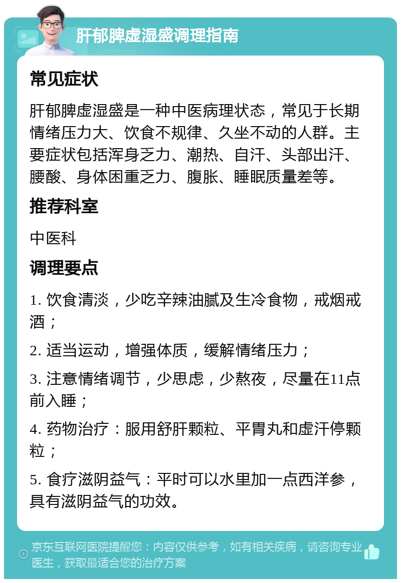 肝郁脾虚湿盛调理指南 常见症状 肝郁脾虚湿盛是一种中医病理状态，常见于长期情绪压力大、饮食不规律、久坐不动的人群。主要症状包括浑身乏力、潮热、自汗、头部出汗、腰酸、身体困重乏力、腹胀、睡眠质量差等。 推荐科室 中医科 调理要点 1. 饮食清淡，少吃辛辣油腻及生冷食物，戒烟戒酒； 2. 适当运动，增强体质，缓解情绪压力； 3. 注意情绪调节，少思虑，少熬夜，尽量在11点前入睡； 4. 药物治疗：服用舒肝颗粒、平胃丸和虚汗停颗粒； 5. 食疗滋阴益气：平时可以水里加一点西洋参，具有滋阴益气的功效。