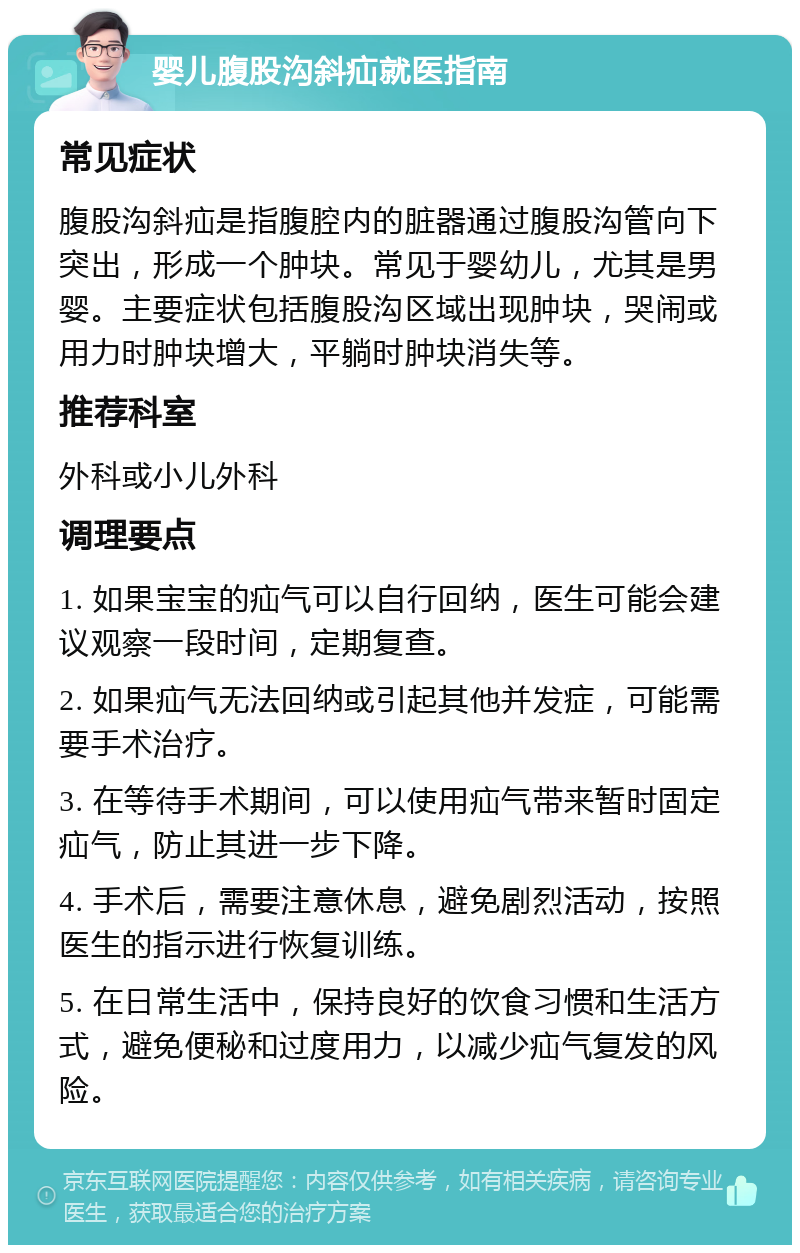 婴儿腹股沟斜疝就医指南 常见症状 腹股沟斜疝是指腹腔内的脏器通过腹股沟管向下突出，形成一个肿块。常见于婴幼儿，尤其是男婴。主要症状包括腹股沟区域出现肿块，哭闹或用力时肿块增大，平躺时肿块消失等。 推荐科室 外科或小儿外科 调理要点 1. 如果宝宝的疝气可以自行回纳，医生可能会建议观察一段时间，定期复查。 2. 如果疝气无法回纳或引起其他并发症，可能需要手术治疗。 3. 在等待手术期间，可以使用疝气带来暂时固定疝气，防止其进一步下降。 4. 手术后，需要注意休息，避免剧烈活动，按照医生的指示进行恢复训练。 5. 在日常生活中，保持良好的饮食习惯和生活方式，避免便秘和过度用力，以减少疝气复发的风险。