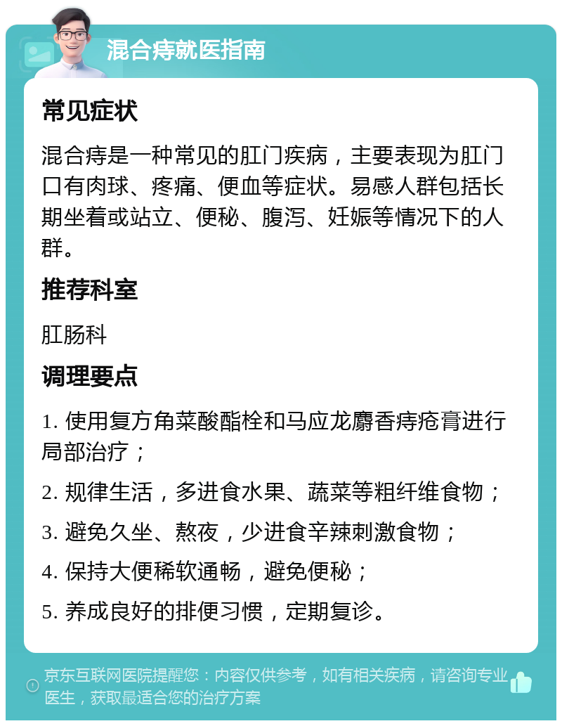 混合痔就医指南 常见症状 混合痔是一种常见的肛门疾病，主要表现为肛门口有肉球、疼痛、便血等症状。易感人群包括长期坐着或站立、便秘、腹泻、妊娠等情况下的人群。 推荐科室 肛肠科 调理要点 1. 使用复方角菜酸酯栓和马应龙麝香痔疮膏进行局部治疗； 2. 规律生活，多进食水果、蔬菜等粗纤维食物； 3. 避免久坐、熬夜，少进食辛辣刺激食物； 4. 保持大便稀软通畅，避免便秘； 5. 养成良好的排便习惯，定期复诊。