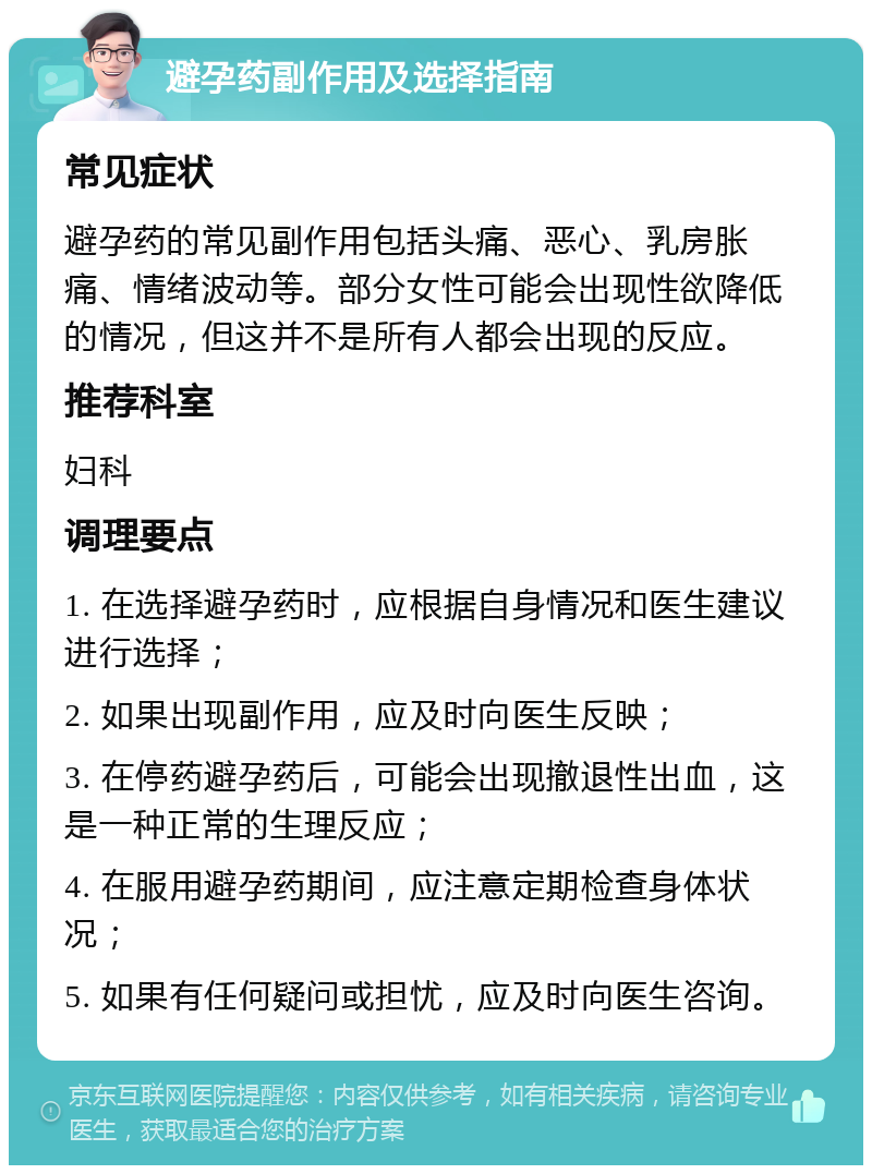 避孕药副作用及选择指南 常见症状 避孕药的常见副作用包括头痛、恶心、乳房胀痛、情绪波动等。部分女性可能会出现性欲降低的情况，但这并不是所有人都会出现的反应。 推荐科室 妇科 调理要点 1. 在选择避孕药时，应根据自身情况和医生建议进行选择； 2. 如果出现副作用，应及时向医生反映； 3. 在停药避孕药后，可能会出现撤退性出血，这是一种正常的生理反应； 4. 在服用避孕药期间，应注意定期检查身体状况； 5. 如果有任何疑问或担忧，应及时向医生咨询。