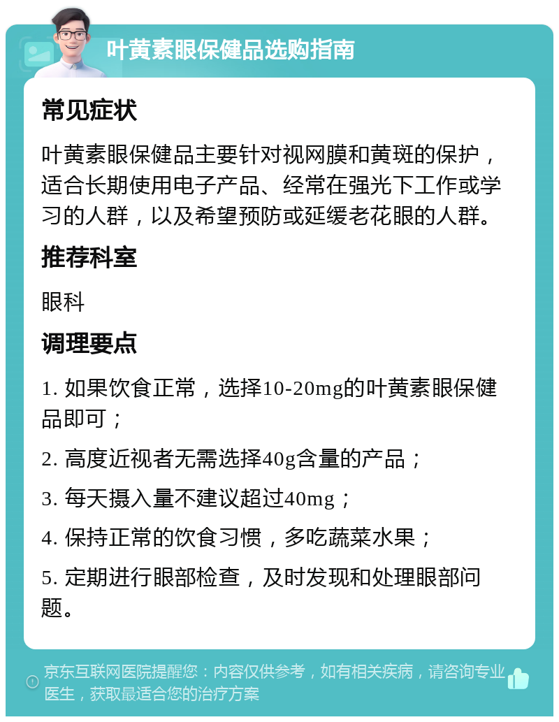 叶黄素眼保健品选购指南 常见症状 叶黄素眼保健品主要针对视网膜和黄斑的保护，适合长期使用电子产品、经常在强光下工作或学习的人群，以及希望预防或延缓老花眼的人群。 推荐科室 眼科 调理要点 1. 如果饮食正常，选择10-20mg的叶黄素眼保健品即可； 2. 高度近视者无需选择40g含量的产品； 3. 每天摄入量不建议超过40mg； 4. 保持正常的饮食习惯，多吃蔬菜水果； 5. 定期进行眼部检查，及时发现和处理眼部问题。