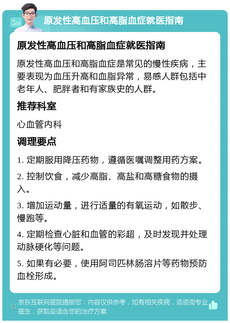 原发性高血压和高脂血症就医指南 原发性高血压和高脂血症就医指南 原发性高血压和高脂血症是常见的慢性疾病，主要表现为血压升高和血脂异常，易感人群包括中老年人、肥胖者和有家族史的人群。 推荐科室 心血管内科 调理要点 1. 定期服用降压药物，遵循医嘱调整用药方案。 2. 控制饮食，减少高脂、高盐和高糖食物的摄入。 3. 增加运动量，进行适量的有氧运动，如散步、慢跑等。 4. 定期检查心脏和血管的彩超，及时发现并处理动脉硬化等问题。 5. 如果有必要，使用阿司匹林肠溶片等药物预防血栓形成。