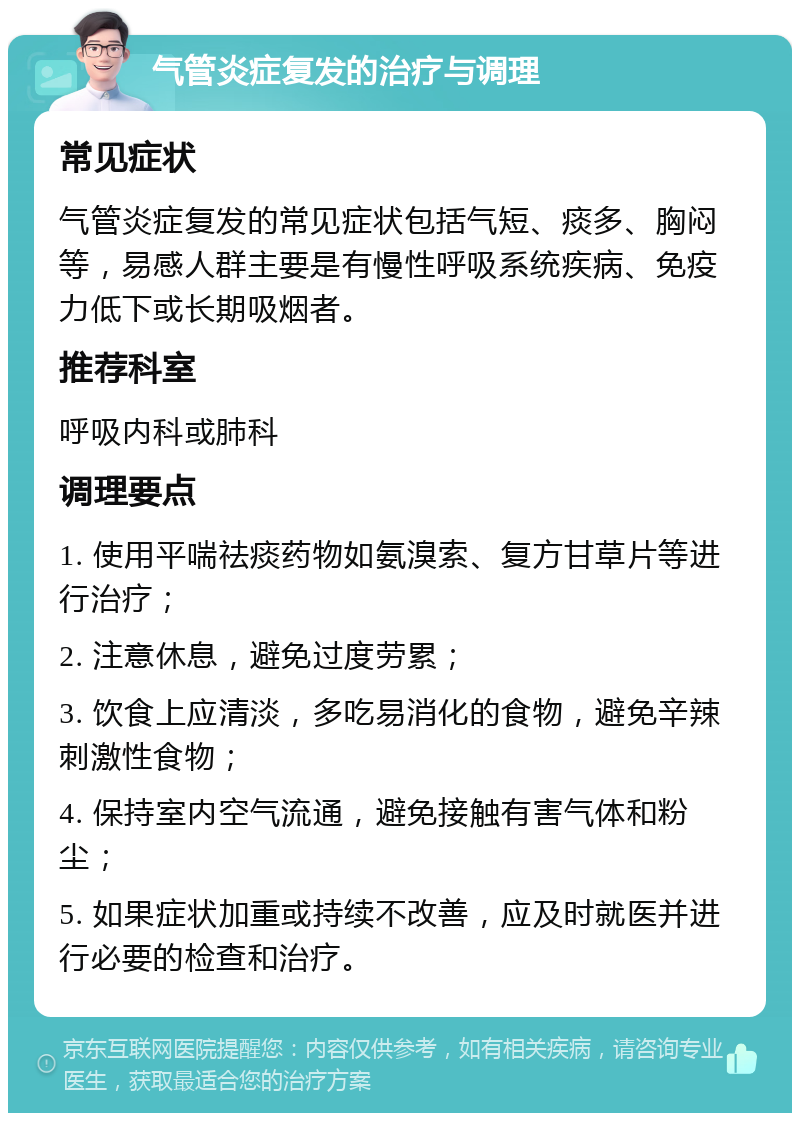 气管炎症复发的治疗与调理 常见症状 气管炎症复发的常见症状包括气短、痰多、胸闷等，易感人群主要是有慢性呼吸系统疾病、免疫力低下或长期吸烟者。 推荐科室 呼吸内科或肺科 调理要点 1. 使用平喘祛痰药物如氨溴索、复方甘草片等进行治疗； 2. 注意休息，避免过度劳累； 3. 饮食上应清淡，多吃易消化的食物，避免辛辣刺激性食物； 4. 保持室内空气流通，避免接触有害气体和粉尘； 5. 如果症状加重或持续不改善，应及时就医并进行必要的检查和治疗。