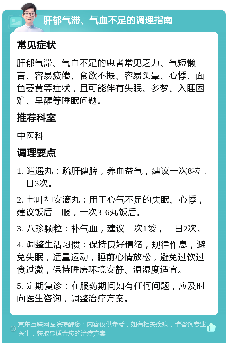 肝郁气滞、气血不足的调理指南 常见症状 肝郁气滞、气血不足的患者常见乏力、气短懒言、容易疲倦、食欲不振、容易头晕、心悸、面色萎黄等症状，且可能伴有失眠、多梦、入睡困难、早醒等睡眠问题。 推荐科室 中医科 调理要点 1. 逍遥丸：疏肝健脾，养血益气，建议一次8粒，一日3次。 2. 七叶神安滴丸：用于心气不足的失眠、心悸，建议饭后口服，一次3-6丸饭后。 3. 八珍颗粒：补气血，建议一次1袋，一日2次。 4. 调整生活习惯：保持良好情绪，规律作息，避免失眠，适量运动，睡前心情放松，避免过饮过食过激，保持睡房环境安静、温湿度适宜。 5. 定期复诊：在服药期间如有任何问题，应及时向医生咨询，调整治疗方案。