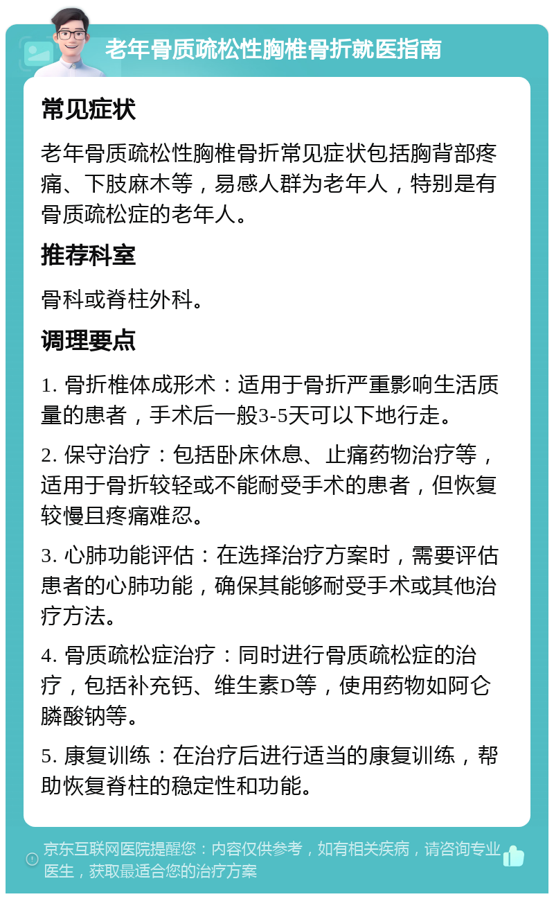 老年骨质疏松性胸椎骨折就医指南 常见症状 老年骨质疏松性胸椎骨折常见症状包括胸背部疼痛、下肢麻木等，易感人群为老年人，特别是有骨质疏松症的老年人。 推荐科室 骨科或脊柱外科。 调理要点 1. 骨折椎体成形术：适用于骨折严重影响生活质量的患者，手术后一般3-5天可以下地行走。 2. 保守治疗：包括卧床休息、止痛药物治疗等，适用于骨折较轻或不能耐受手术的患者，但恢复较慢且疼痛难忍。 3. 心肺功能评估：在选择治疗方案时，需要评估患者的心肺功能，确保其能够耐受手术或其他治疗方法。 4. 骨质疏松症治疗：同时进行骨质疏松症的治疗，包括补充钙、维生素D等，使用药物如阿仑膦酸钠等。 5. 康复训练：在治疗后进行适当的康复训练，帮助恢复脊柱的稳定性和功能。