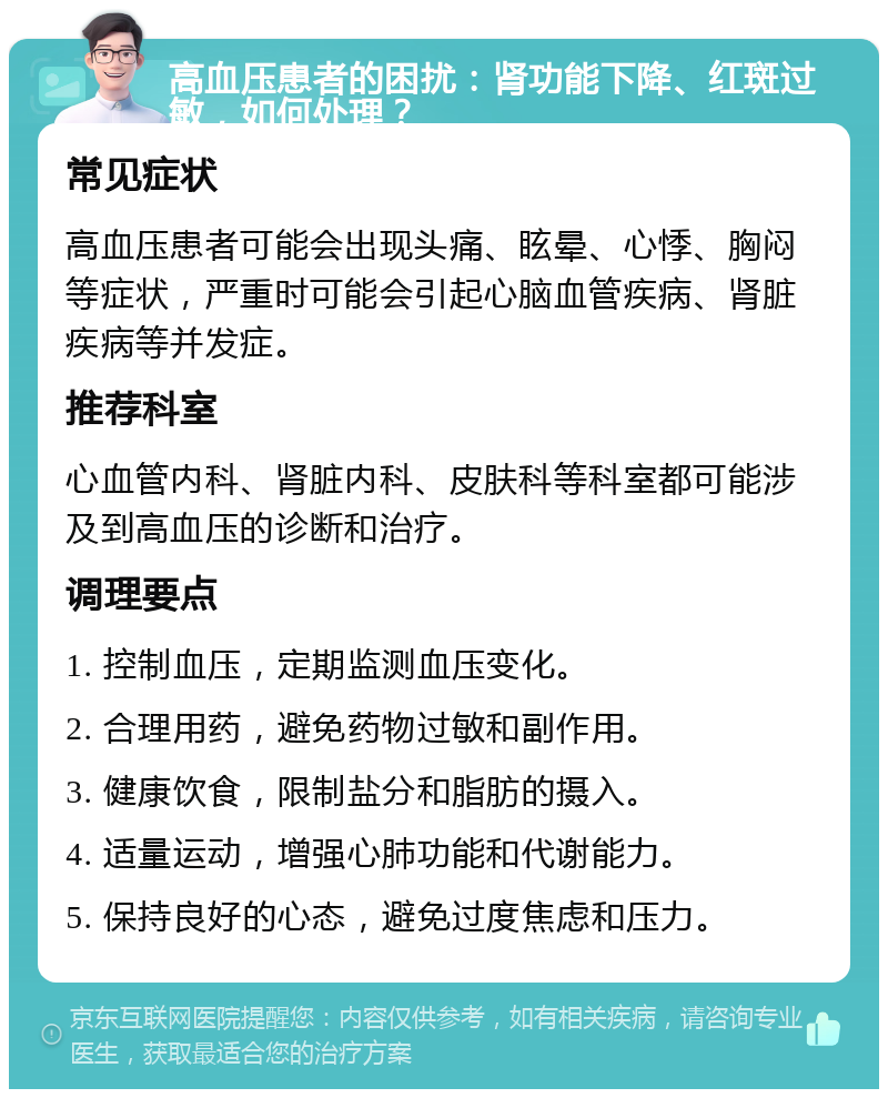 高血压患者的困扰：肾功能下降、红斑过敏，如何处理？ 常见症状 高血压患者可能会出现头痛、眩晕、心悸、胸闷等症状，严重时可能会引起心脑血管疾病、肾脏疾病等并发症。 推荐科室 心血管内科、肾脏内科、皮肤科等科室都可能涉及到高血压的诊断和治疗。 调理要点 1. 控制血压，定期监测血压变化。 2. 合理用药，避免药物过敏和副作用。 3. 健康饮食，限制盐分和脂肪的摄入。 4. 适量运动，增强心肺功能和代谢能力。 5. 保持良好的心态，避免过度焦虑和压力。