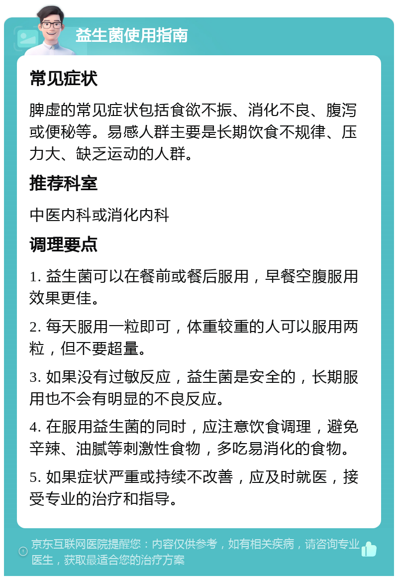 益生菌使用指南 常见症状 脾虚的常见症状包括食欲不振、消化不良、腹泻或便秘等。易感人群主要是长期饮食不规律、压力大、缺乏运动的人群。 推荐科室 中医内科或消化内科 调理要点 1. 益生菌可以在餐前或餐后服用，早餐空腹服用效果更佳。 2. 每天服用一粒即可，体重较重的人可以服用两粒，但不要超量。 3. 如果没有过敏反应，益生菌是安全的，长期服用也不会有明显的不良反应。 4. 在服用益生菌的同时，应注意饮食调理，避免辛辣、油腻等刺激性食物，多吃易消化的食物。 5. 如果症状严重或持续不改善，应及时就医，接受专业的治疗和指导。