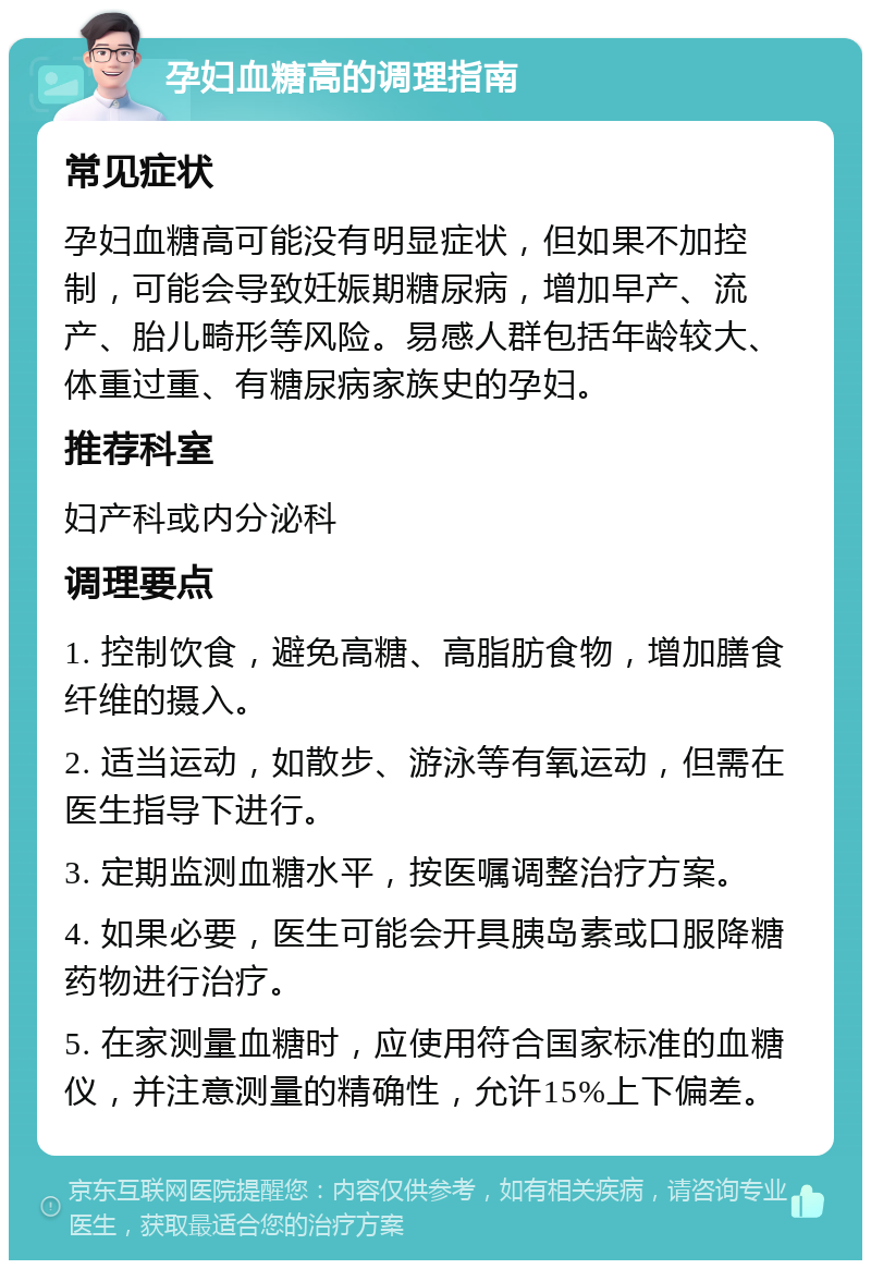 孕妇血糖高的调理指南 常见症状 孕妇血糖高可能没有明显症状，但如果不加控制，可能会导致妊娠期糖尿病，增加早产、流产、胎儿畸形等风险。易感人群包括年龄较大、体重过重、有糖尿病家族史的孕妇。 推荐科室 妇产科或内分泌科 调理要点 1. 控制饮食，避免高糖、高脂肪食物，增加膳食纤维的摄入。 2. 适当运动，如散步、游泳等有氧运动，但需在医生指导下进行。 3. 定期监测血糖水平，按医嘱调整治疗方案。 4. 如果必要，医生可能会开具胰岛素或口服降糖药物进行治疗。 5. 在家测量血糖时，应使用符合国家标准的血糖仪，并注意测量的精确性，允许15%上下偏差。