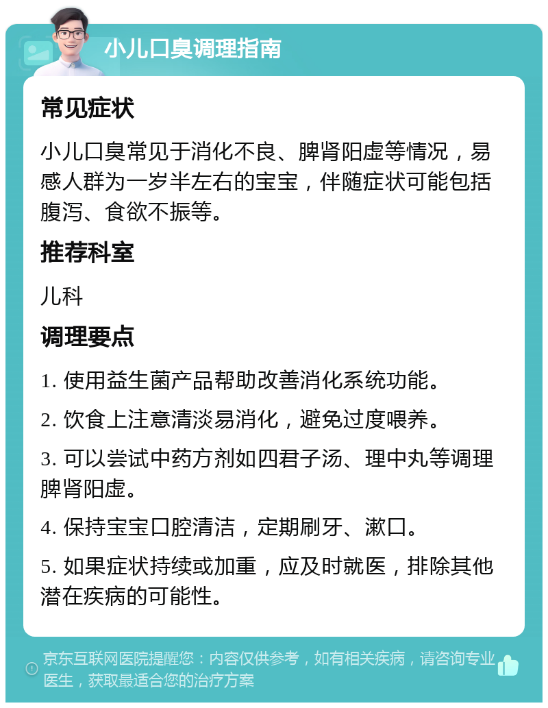 小儿口臭调理指南 常见症状 小儿口臭常见于消化不良、脾肾阳虚等情况，易感人群为一岁半左右的宝宝，伴随症状可能包括腹泻、食欲不振等。 推荐科室 儿科 调理要点 1. 使用益生菌产品帮助改善消化系统功能。 2. 饮食上注意清淡易消化，避免过度喂养。 3. 可以尝试中药方剂如四君子汤、理中丸等调理脾肾阳虚。 4. 保持宝宝口腔清洁，定期刷牙、漱口。 5. 如果症状持续或加重，应及时就医，排除其他潜在疾病的可能性。