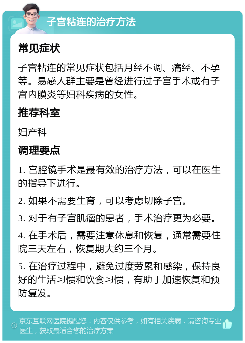 子宫粘连的治疗方法 常见症状 子宫粘连的常见症状包括月经不调、痛经、不孕等。易感人群主要是曾经进行过子宫手术或有子宫内膜炎等妇科疾病的女性。 推荐科室 妇产科 调理要点 1. 宫腔镜手术是最有效的治疗方法，可以在医生的指导下进行。 2. 如果不需要生育，可以考虑切除子宫。 3. 对于有子宫肌瘤的患者，手术治疗更为必要。 4. 在手术后，需要注意休息和恢复，通常需要住院三天左右，恢复期大约三个月。 5. 在治疗过程中，避免过度劳累和感染，保持良好的生活习惯和饮食习惯，有助于加速恢复和预防复发。