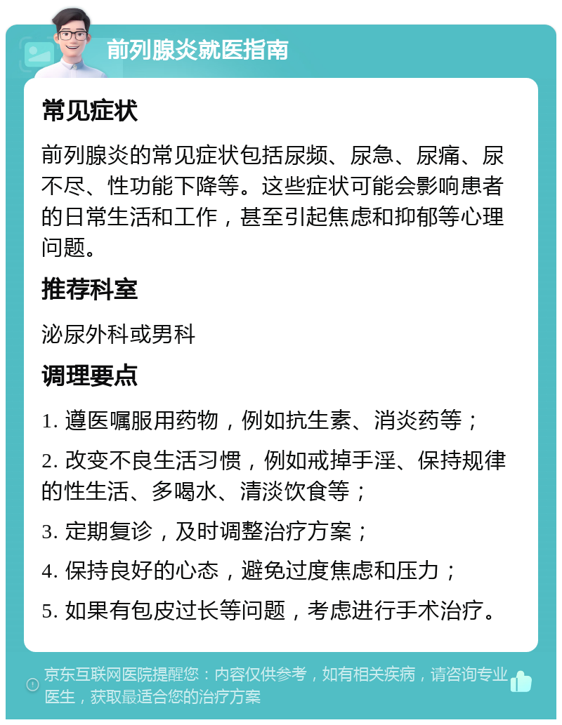 前列腺炎就医指南 常见症状 前列腺炎的常见症状包括尿频、尿急、尿痛、尿不尽、性功能下降等。这些症状可能会影响患者的日常生活和工作，甚至引起焦虑和抑郁等心理问题。 推荐科室 泌尿外科或男科 调理要点 1. 遵医嘱服用药物，例如抗生素、消炎药等； 2. 改变不良生活习惯，例如戒掉手淫、保持规律的性生活、多喝水、清淡饮食等； 3. 定期复诊，及时调整治疗方案； 4. 保持良好的心态，避免过度焦虑和压力； 5. 如果有包皮过长等问题，考虑进行手术治疗。