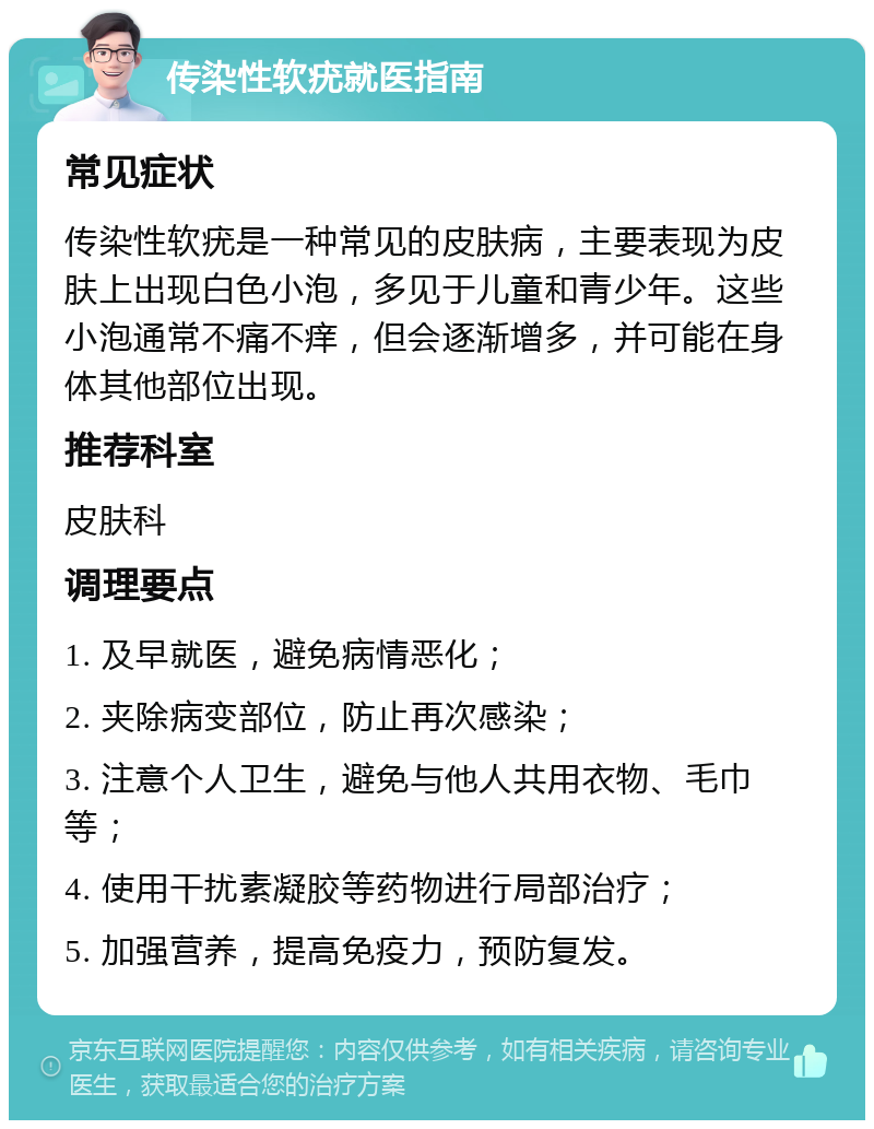 传染性软疣就医指南 常见症状 传染性软疣是一种常见的皮肤病，主要表现为皮肤上出现白色小泡，多见于儿童和青少年。这些小泡通常不痛不痒，但会逐渐增多，并可能在身体其他部位出现。 推荐科室 皮肤科 调理要点 1. 及早就医，避免病情恶化； 2. 夹除病变部位，防止再次感染； 3. 注意个人卫生，避免与他人共用衣物、毛巾等； 4. 使用干扰素凝胶等药物进行局部治疗； 5. 加强营养，提高免疫力，预防复发。