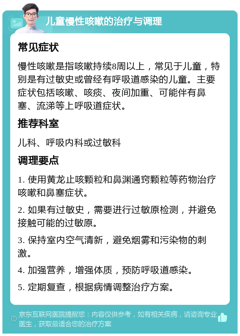 儿童慢性咳嗽的治疗与调理 常见症状 慢性咳嗽是指咳嗽持续8周以上，常见于儿童，特别是有过敏史或曾经有呼吸道感染的儿童。主要症状包括咳嗽、咳痰、夜间加重、可能伴有鼻塞、流涕等上呼吸道症状。 推荐科室 儿科、呼吸内科或过敏科 调理要点 1. 使用黄龙止咳颗粒和鼻渊通窍颗粒等药物治疗咳嗽和鼻塞症状。 2. 如果有过敏史，需要进行过敏原检测，并避免接触可能的过敏原。 3. 保持室内空气清新，避免烟雾和污染物的刺激。 4. 加强营养，增强体质，预防呼吸道感染。 5. 定期复查，根据病情调整治疗方案。