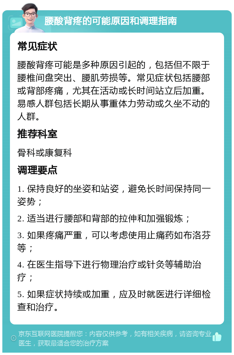 腰酸背疼的可能原因和调理指南 常见症状 腰酸背疼可能是多种原因引起的，包括但不限于腰椎间盘突出、腰肌劳损等。常见症状包括腰部或背部疼痛，尤其在活动或长时间站立后加重。易感人群包括长期从事重体力劳动或久坐不动的人群。 推荐科室 骨科或康复科 调理要点 1. 保持良好的坐姿和站姿，避免长时间保持同一姿势； 2. 适当进行腰部和背部的拉伸和加强锻炼； 3. 如果疼痛严重，可以考虑使用止痛药如布洛芬等； 4. 在医生指导下进行物理治疗或针灸等辅助治疗； 5. 如果症状持续或加重，应及时就医进行详细检查和治疗。