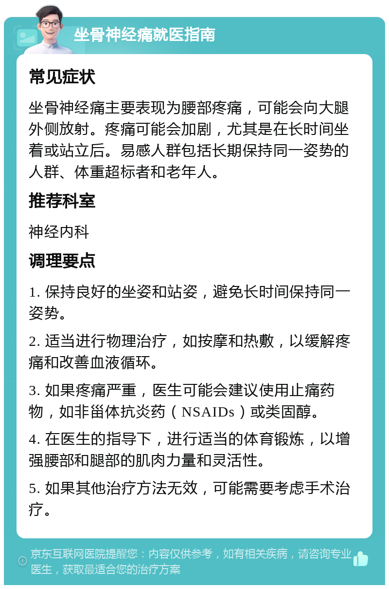 坐骨神经痛就医指南 常见症状 坐骨神经痛主要表现为腰部疼痛，可能会向大腿外侧放射。疼痛可能会加剧，尤其是在长时间坐着或站立后。易感人群包括长期保持同一姿势的人群、体重超标者和老年人。 推荐科室 神经内科 调理要点 1. 保持良好的坐姿和站姿，避免长时间保持同一姿势。 2. 适当进行物理治疗，如按摩和热敷，以缓解疼痛和改善血液循环。 3. 如果疼痛严重，医生可能会建议使用止痛药物，如非甾体抗炎药（NSAIDs）或类固醇。 4. 在医生的指导下，进行适当的体育锻炼，以增强腰部和腿部的肌肉力量和灵活性。 5. 如果其他治疗方法无效，可能需要考虑手术治疗。