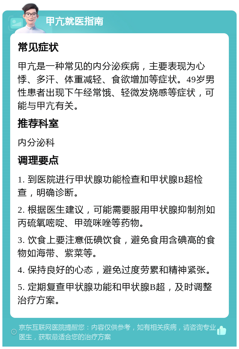 甲亢就医指南 常见症状 甲亢是一种常见的内分泌疾病，主要表现为心悸、多汗、体重减轻、食欲增加等症状。49岁男性患者出现下午经常饿、轻微发烧感等症状，可能与甲亢有关。 推荐科室 内分泌科 调理要点 1. 到医院进行甲状腺功能检查和甲状腺B超检查，明确诊断。 2. 根据医生建议，可能需要服用甲状腺抑制剂如丙硫氧嘧啶、甲巯咪唑等药物。 3. 饮食上要注意低碘饮食，避免食用含碘高的食物如海带、紫菜等。 4. 保持良好的心态，避免过度劳累和精神紧张。 5. 定期复查甲状腺功能和甲状腺B超，及时调整治疗方案。