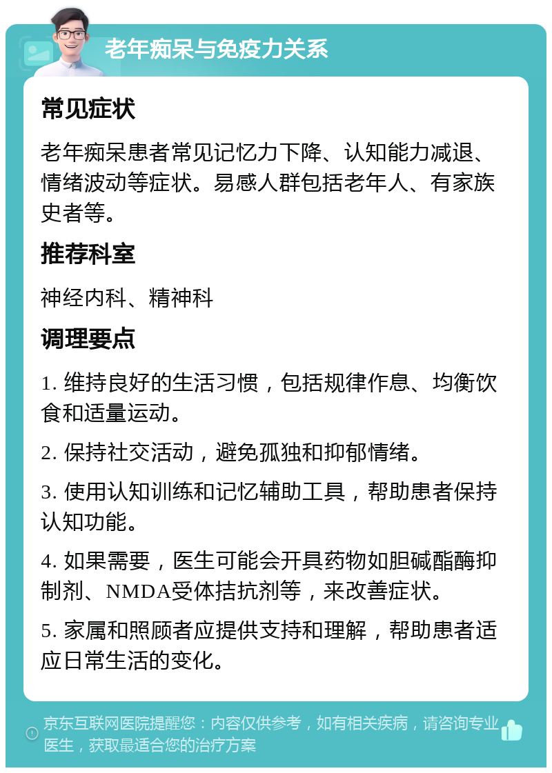 老年痴呆与免疫力关系 常见症状 老年痴呆患者常见记忆力下降、认知能力减退、情绪波动等症状。易感人群包括老年人、有家族史者等。 推荐科室 神经内科、精神科 调理要点 1. 维持良好的生活习惯，包括规律作息、均衡饮食和适量运动。 2. 保持社交活动，避免孤独和抑郁情绪。 3. 使用认知训练和记忆辅助工具，帮助患者保持认知功能。 4. 如果需要，医生可能会开具药物如胆碱酯酶抑制剂、NMDA受体拮抗剂等，来改善症状。 5. 家属和照顾者应提供支持和理解，帮助患者适应日常生活的变化。