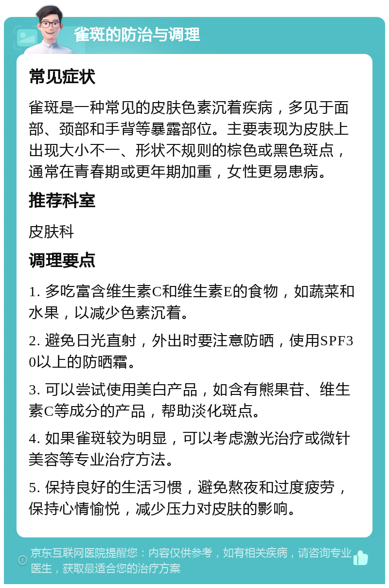 雀斑的防治与调理 常见症状 雀斑是一种常见的皮肤色素沉着疾病，多见于面部、颈部和手背等暴露部位。主要表现为皮肤上出现大小不一、形状不规则的棕色或黑色斑点，通常在青春期或更年期加重，女性更易患病。 推荐科室 皮肤科 调理要点 1. 多吃富含维生素C和维生素E的食物，如蔬菜和水果，以减少色素沉着。 2. 避免日光直射，外出时要注意防晒，使用SPF30以上的防晒霜。 3. 可以尝试使用美白产品，如含有熊果苷、维生素C等成分的产品，帮助淡化斑点。 4. 如果雀斑较为明显，可以考虑激光治疗或微针美容等专业治疗方法。 5. 保持良好的生活习惯，避免熬夜和过度疲劳，保持心情愉悦，减少压力对皮肤的影响。