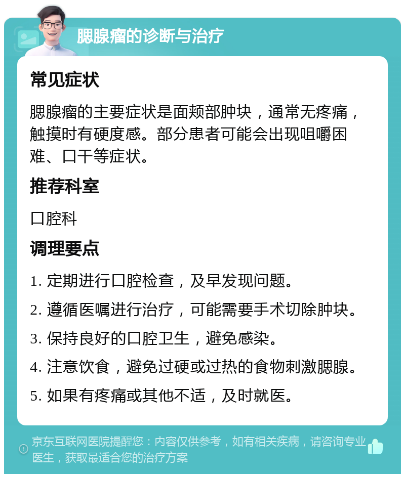 腮腺瘤的诊断与治疗 常见症状 腮腺瘤的主要症状是面颊部肿块，通常无疼痛，触摸时有硬度感。部分患者可能会出现咀嚼困难、口干等症状。 推荐科室 口腔科 调理要点 1. 定期进行口腔检查，及早发现问题。 2. 遵循医嘱进行治疗，可能需要手术切除肿块。 3. 保持良好的口腔卫生，避免感染。 4. 注意饮食，避免过硬或过热的食物刺激腮腺。 5. 如果有疼痛或其他不适，及时就医。