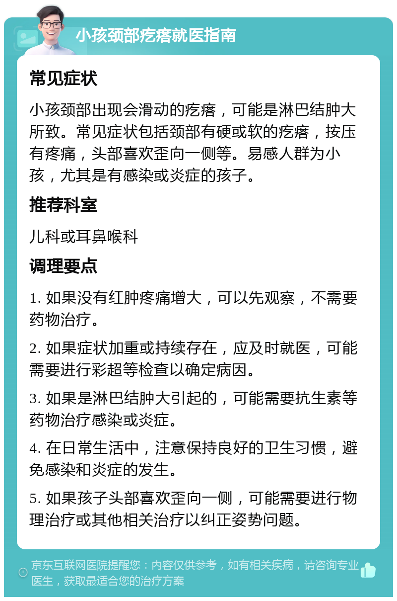 小孩颈部疙瘩就医指南 常见症状 小孩颈部出现会滑动的疙瘩，可能是淋巴结肿大所致。常见症状包括颈部有硬或软的疙瘩，按压有疼痛，头部喜欢歪向一侧等。易感人群为小孩，尤其是有感染或炎症的孩子。 推荐科室 儿科或耳鼻喉科 调理要点 1. 如果没有红肿疼痛增大，可以先观察，不需要药物治疗。 2. 如果症状加重或持续存在，应及时就医，可能需要进行彩超等检查以确定病因。 3. 如果是淋巴结肿大引起的，可能需要抗生素等药物治疗感染或炎症。 4. 在日常生活中，注意保持良好的卫生习惯，避免感染和炎症的发生。 5. 如果孩子头部喜欢歪向一侧，可能需要进行物理治疗或其他相关治疗以纠正姿势问题。