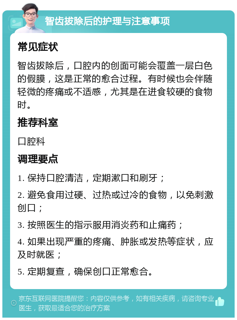 智齿拔除后的护理与注意事项 常见症状 智齿拔除后，口腔内的创面可能会覆盖一层白色的假膜，这是正常的愈合过程。有时候也会伴随轻微的疼痛或不适感，尤其是在进食较硬的食物时。 推荐科室 口腔科 调理要点 1. 保持口腔清洁，定期漱口和刷牙； 2. 避免食用过硬、过热或过冷的食物，以免刺激创口； 3. 按照医生的指示服用消炎药和止痛药； 4. 如果出现严重的疼痛、肿胀或发热等症状，应及时就医； 5. 定期复查，确保创口正常愈合。