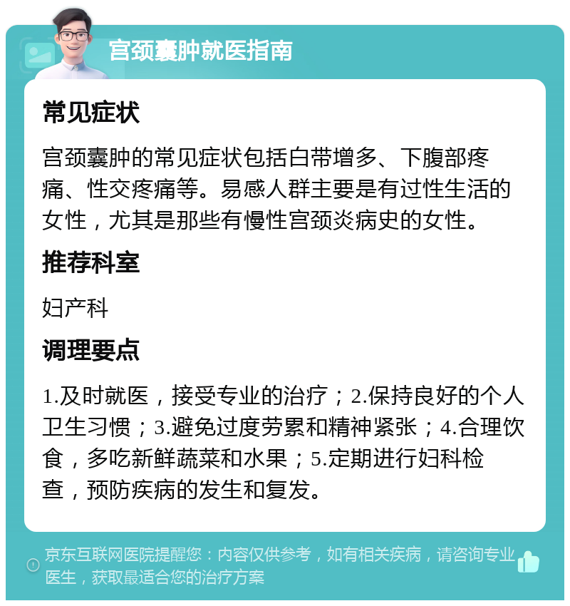 宫颈囊肿就医指南 常见症状 宫颈囊肿的常见症状包括白带增多、下腹部疼痛、性交疼痛等。易感人群主要是有过性生活的女性，尤其是那些有慢性宫颈炎病史的女性。 推荐科室 妇产科 调理要点 1.及时就医，接受专业的治疗；2.保持良好的个人卫生习惯；3.避免过度劳累和精神紧张；4.合理饮食，多吃新鲜蔬菜和水果；5.定期进行妇科检查，预防疾病的发生和复发。