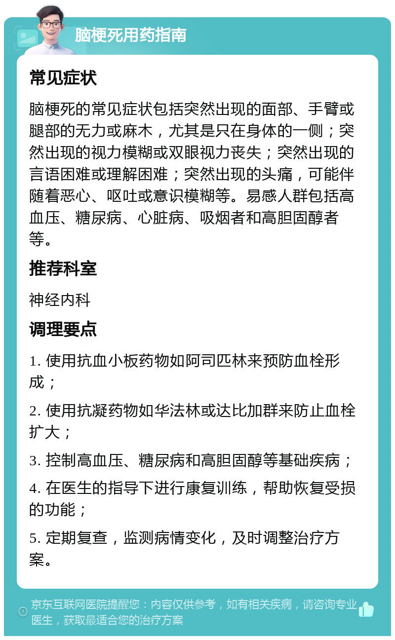 脑梗死用药指南 常见症状 脑梗死的常见症状包括突然出现的面部、手臂或腿部的无力或麻木，尤其是只在身体的一侧；突然出现的视力模糊或双眼视力丧失；突然出现的言语困难或理解困难；突然出现的头痛，可能伴随着恶心、呕吐或意识模糊等。易感人群包括高血压、糖尿病、心脏病、吸烟者和高胆固醇者等。 推荐科室 神经内科 调理要点 1. 使用抗血小板药物如阿司匹林来预防血栓形成； 2. 使用抗凝药物如华法林或达比加群来防止血栓扩大； 3. 控制高血压、糖尿病和高胆固醇等基础疾病； 4. 在医生的指导下进行康复训练，帮助恢复受损的功能； 5. 定期复查，监测病情变化，及时调整治疗方案。